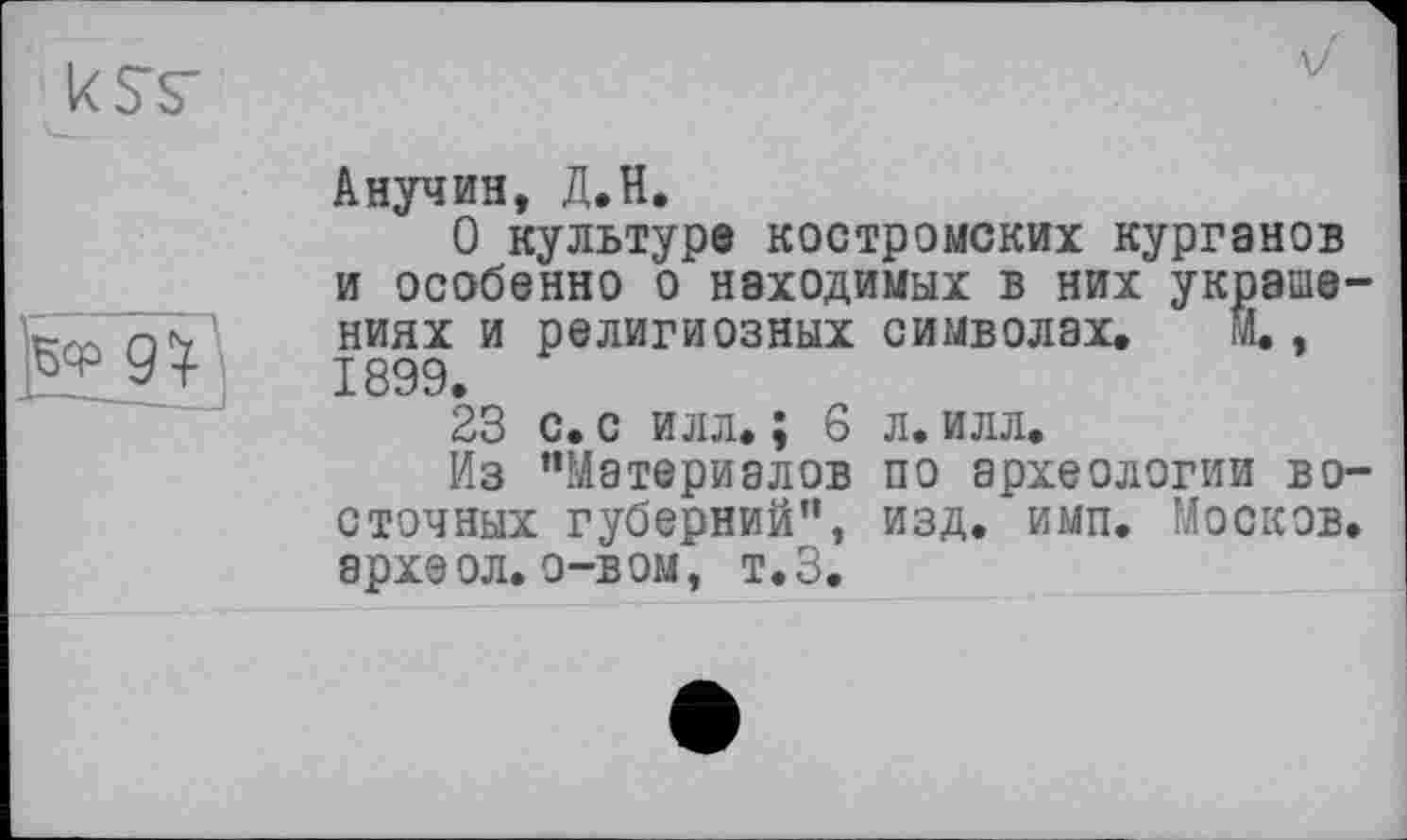 ﻿к st

Анучин, Д.Н.
О культуре костромских курганов и особенно о находимых в них украше ниях и религиозных символах, М., 1899.
23 с. с илл. ; 6 л. илл.
Из “Материалов по археологии во сточных губерний", изд. имп. Москов археол. о-вом, т.З.